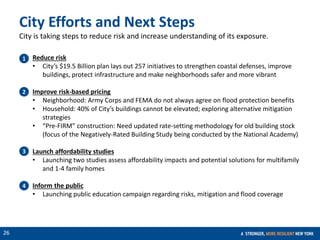 CONFIDENTIAL
26
Reduce risk
• City’s $19.5 Billion plan lays out 257 initiatives to strengthen coastal defenses, improve
buildings, protect infrastructure and make neighborhoods safer and more vibrant
Improve risk-based pricing
• Neighborhood: Army Corps and FEMA do not always agree on flood protection benefits
• Household: 40% of City’s buildings cannot be elevated; exploring alternative mitigation
strategies
• “Pre-FIRM” construction: Need updated rate-setting methodology for old building stock
(focus of the Negatively-Rated Building Study being conducted by the National Academy)
Launch affordability studies
• Launching two studies assess affordability impacts and potential solutions for multifamily
and 1-4 family homes
Inform the public
• Launching public education campaign regarding risks, mitigation and flood coverage
1
2
3
4
City Efforts and Next Steps
City is taking steps to reduce risk and increase understanding of its exposure.
 