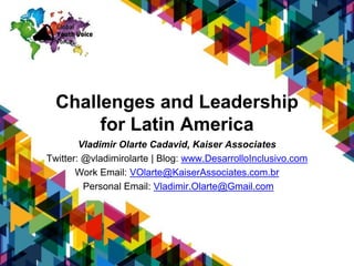 Challenges and Leadership
for Latin America
Vladimir Olarte Cadavid, AAC y Kaiser Associates
Twitter: @vladimirolarte | Blog: www.DesarrolloInclusivo.com
Work Email: VOlarte@KaiserAssociates.com.br
Personal Email: Vladimir.Olarte@Gmail.com
 