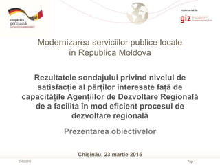 Page 1
Modernizarea serviciilor publice locale
în Republica Moldova
23/03/2015
Rezultatele sondajului privind nivelul de
satisfacție al părților interesate față de
capacitățile Agențiilor de Dezvoltare Regională
de a facilita în mod eficient procesul de
dezvoltare regională
Prezentarea obiectivelor
Chișinău, 23 martie 2015
Implementat de
 