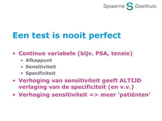 Een test is nooit perfect
• Continue variabele (bijv. PSA, tensie)
• Afkappunt
• Sensitiviteit
• Specificiteit
• Verhoging van sensitiviteit geeft ALTIJD
verlaging van de specificiteit (en v.v.)
• Verhoging sensitiviteit => meer ‘patiënten’
 