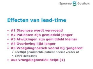 Effecten van lead-time
• #1 Diagnose wordt vervroegd
• #2 Patiënten zijn gemiddeld jonger
• #3 Afwijkingen zijn gemiddeld kleiner
• #4 Overleving lijkt langer
• #5 Vroegdiagnostiek vooral bij ‘jongeren’
• Leeftijd gemiddelde patiënt neemt verder af
• Extra aandacht
• Dus vroegdiagnostiek helpt (1)
 