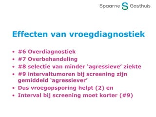 Effecten van vroegdiagnostiek
• #6 Overdiagnostiek
• #7 Overbehandeling
• #8 selectie van minder ‘agressieve’ ziekte
• #9 intervaltumoren bij screening zijn
gemiddeld ‘agressiever’
• Dus vroegopsporing helpt (2) en
• Interval bij screening moet korter (#9)
 