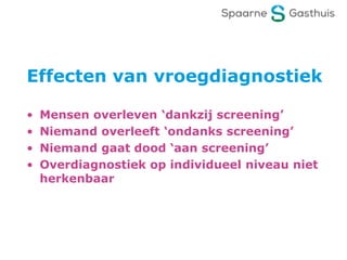 Effecten van vroegdiagnostiek
• Mensen overleven ‘dankzij screening’
• Niemand overleeft ‘ondanks screening’
• Niemand gaat dood ‘aan screening’
• Overdiagnostiek op individueel niveau niet
herkenbaar
 