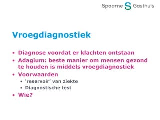 Vroegdiagnostiek
• Diagnose voordat er klachten ontstaan
• Adagium: beste manier om mensen gezond
te houden is middels vroegdiagnostiek
• Voorwaarden
• ‘reservoir’ van ziekte
• Diagnostische test
• Wie?
 