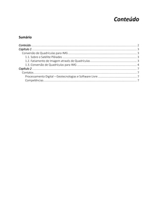 2
Conteúdo
Sumário
Conteúdo .......................................................................................................................................... 2
Capítulo 1 ......................................................................................................................................... 3
Conversão de Quadrículas para IMG.......................................................................................... 3
1.1. Sobre o Satélite Pléiades ................................................................................................. 3
1.2. Fatiamento de Imagem através de Quadrículas............................................................. 3
1.3. Conversão de Quadrículas para IMG .............................................................................. 4
Capítulo 2 ......................................................................................................................................... 7
Contatos....................................................................................................................................... 7
Processamento Digital – Geotecnologias e Software Livre................................................... 7
Competências.......................................................................................................................... 7
 