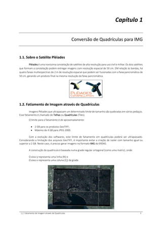 1.2. Fatiamento de Imagem através de Quadrículas 3
Capítulo 1
Conversão de Quadrículas para IMG
1.1. Sobre o Satélite Pléiades
Pléiades é uma novíssima constelação de satélites de alta resolução para uso civil e militar. Os dois satélites
que formam a constelação podem entregar imagens com resolução espacial de 50 cm. EM relação às bandas, há
quatro faixas multiespectrais de 2 m de resolução espacial que podem ser fusionadas com a faixa pancromática de
50 cm, gerando um produto final na mesma resolução da faixa pancromática.
1.2. Fatiamento de Imagem através de Quadrículas
Imagens Pléiades que ultrapassam um determinado limite de tamanho são quebradas em vários pedaços.
Esse fatiamento é chamado de Telhas ou Quadrículas (Tiles).
O limite para o fatiamento é de aproximadamente:
 2 GB para os produtos GeoTIFF;
 Máximo de 4 GB para JPEG 2000.
Com a evolução dos softwares, este limite de fatiamento em quadrículas poderá ser ultrapassado.
Considerando a limitação dos arquivos GeoTIFF, é importante evitar a criação de raster com tamanho igual ou
superior a 2 GB. Neste caso, é preciso gerar imagens no formato IMG do ERDAS.
A construção da quadrícula é baseada numa grade regular ortogonal (como uma matriz), onde:
O eixo-y representa uma linha (Ri) e
O eixo-x representa uma coluna (Cj) da grade.
 