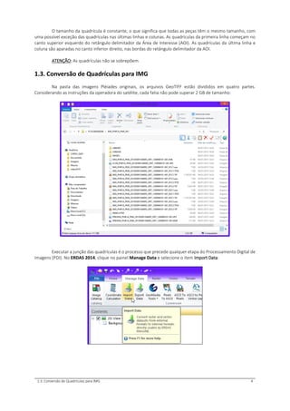 1.3. Conversão de Quadrículas para IMG 4
O tamanho da quadrícula é constante, o que significa que todas as peças têm o mesmo tamanho, com
uma possível exceção das quadrículas nas últimas linhas e colunas. As quadrículas da primeira linha começam no
canto superior esquerdo do retângulo delimitador da Área de Interesse (AOI). As quadrículas da última linha e
coluna são aparadas no canto inferior direito, nas bordas do retângulo delimitador da AOI.
ATENÇÃO: As quadrículas não se sobrepõem.
1.3. Conversão de Quadrículas para IMG
Na pasta das imagens Pléiades originais, os arquivos GeoTIFF estão divididos em quatro partes.
Considerando as instruções da operadora do satélite, cada fatia não pode superar 2 GB de tamanho:
Executar a junção das quadrículas é o processo que precede qualquer etapa do Processamento Digital de
Imagens (PDI). No ERDAS 2014, clique no painel Manage Data e selecione o item Import Data:
 