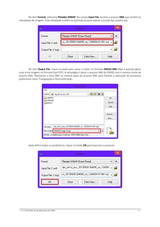 1.3. Conversão de Quadrículas para IMG 5
No item Format, selecione Pleiades DIMAP. No campo Input File, localize o arquivo XML que contém os
metadados da imagem. Este metadado contém os parâmetros para realizar a junção das quadrículas.
No item Ouput File, clique na pasta para salvar o raster no formato ERDAS IMG (Não é possível gerar
uma única imagem no formato GeoTIFF). A estratégia é salvar o arquivo IMG do ERDAS com o mesmo nome do
arquivo XML. Mantenha a cena IMG na mesma pasta do arquivo XML para facilitar a execução de processos
posteriores como Triangulação e Ortorretificação.
Após definir todos os parâmetros, clique no botão OK para executar o processo:
 