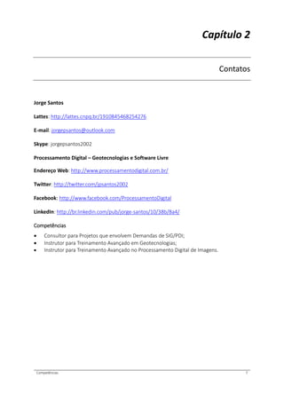 Competências 7
Capítulo 2
Contatos
Jorge Santos
Lattes: http://lattes.cnpq.br/1910845468254276
E-mail: jorgepsantos@outlook.com
Skype: jorgepsantos2002
Processamento Digital – Geotecnologias e Software Livre
Endereço Web: http://www.processamentodigital.com.br/
Twitter: http://twitter.com/jpsantos2002
Facebook: http://www.facebook.com/ProcessamentoDigital
LinkedIn: http://br.linkedin.com/pub/jorge-santos/10/38b/8a4/
Competências
 Consultor para Projetos que envolvem Demandas de SIG/PDI;
 Instrutor para Treinamento Avançado em Geotecnologias;
 Instrutor para Treinamento Avançado no Processamento Digital de Imagens.
 