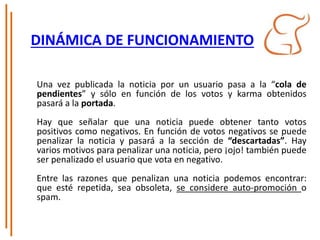 DINÁMICA DE FUNCIONAMIENTO
Una vez publicada la noticia por un usuario pasa a la “cola de
pendientes” y sólo en función de los votos y karma obtenidos
pasará a la portada.
Hay que señalar que una noticia puede obtener tanto votos
positivos como negativos. En función de votos negativos se puede
penalizar la noticia y pasará a la sección de “descartadas”. Hay
varios motivos para penalizar una noticia, pero ¡ojo! también puede
ser penalizado el usuario que vota en negativo.
Entre las razones que penalizan una noticia podemos encontrar:
que esté repetida, sea obsoleta, se considere auto-promoción o
spam.
 