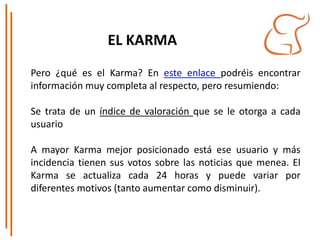 EL KARMA
Pero ¿qué es el Karma? En este enlace podréis encontrar
información muy completa al respecto, pero resumiendo:
Se trata de un índice de valoración que se le otorga a cada
usuario
A mayor Karma mejor posicionado está ese usuario y más
incidencia tienen sus votos sobre las noticias que menea. El
Karma se actualiza cada 24 horas y puede variar por
diferentes motivos (tanto aumentar como disminuir).
 
