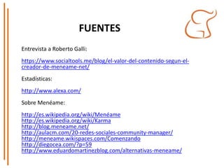 FUENTES
Entrevista a Roberto Galli:
https://www.socialtools.me/blog/el-valor-del-contenido-segun-el-
creador-de-meneame-net/
Estadísticas:
http://www.alexa.com/
Sobre Menéame:
http://es.wikipedia.org/wiki/Menéame
http://es.wikipedia.org/wiki/Karma
http://blog.meneame.net/
http://aulacm.com/20-redes-sociales-community-manager/
http://meneame.wikispaces.com/Comenzando
http://diegocea.com/?p=59
http://www.eduardomartinezblog.com/alternativas-meneame/
 