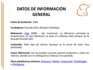 DATOS DE INFORMACIÓN
GENERAL
Fecha de fundación: 2005
Fundadores: Ricardo Galli y Benjamí Villoslada
Referencia: Digg (2004 - San Francisco). La diferencia principal la
encontramos en que Menéame se basa en software libre porque así lo
buscaba Ricardo Galli
Contenido: Todo tipo de noticas (aunque se le acusa de estar muy
politizado)
Factor diferencial: son los propios usuarios quienes proponen y votan las
noticias, deciden así el ranking de las noticias en la portada.
Otras plataformas similares: Bitacoras, Mktfan, Emprenjet, Divoblogger
o Divúlgame
 
