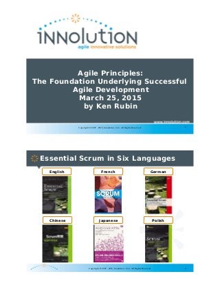 1Copyright © 2007 - 2015, Innolution, LLC. All Rights Reserved.
Agile Principles:
The Foundation Underlying Successful
Agile Development
March 25, 2015
by Ken Rubin
2
Essential Scrum in Six Languages
English French German
Chinese Japanese Polish
Copyright © 2007 - 2015, Innolution, LLC. All Rights Reserved.
 