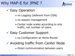 240b::15Copyright(C) JPNE, All Rights Reserved. 240b::15
Why MAP-E for JPNE ?
 Easy Operation
 no Logging (deferent from CGN)
 no session management
 Center node scales according to only
traffic, not number of users.
 Easy Customer Support
 no Configuration at Home Router
 Avoiding traffic from Center Node
 Direct communication between users
 
