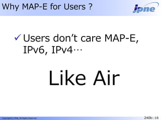 240b::16Copyright(C) JPNE, All Rights Reserved. 240b::16
Why MAP-E for Users ?
 Users don’t care MAP-E,
IPv6, IPv4…
Like Air
 