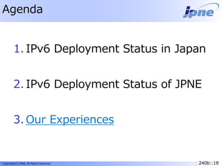 240b::18Copyright(C) JPNE, All Rights Reserved. 240b::18
Agenda
1. IPv6 Deployment Status in Japan
2. IPv6 Deployment Status of JPNE
3. Our Experiences
 