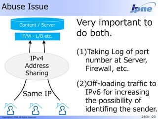 240b::23Copyright(C) JPNE, All Rights Reserved. 240b::23
Abuse Issue
Content / Server
ISP
Very important to
do both.
(1)Taking Log of port
number at Server,
Firewall, etc.
(2)Off-loading traffic to
IPv6 for increasing
the possibility of
identifing the sender.
IPv4
Address
Sharing
Same IP
F/W・L/B etc.
 