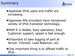 240b::27Copyright(C) JPNE, All Rights Reserved. 240b::27
Summary
Japanese IPv6 users and traffic are
increasing.
Japanese NW providers have introduced
variety of IPv6 transition technology.
MAP-E is Stable, Easy operation, Easy
Customer support, speed is fast enough.
Important to take logging of port at
Server, Firewall, Load Balancer, etc.
One important thing is to offload traffic to
IPv6.
 