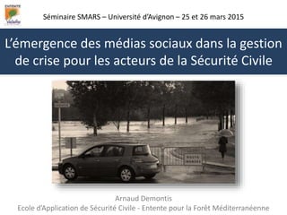 Séminaire SMARS – Université d’Avignon – 25 et 26 mars 2015
Arnaud Demontis
Ecole d’Application de Sécurité Civile - Entente pour la Forêt Méditerranéenne
L’émergence des médias sociaux dans la gestion
de crise pour les acteurs de la Sécurité Civile
 