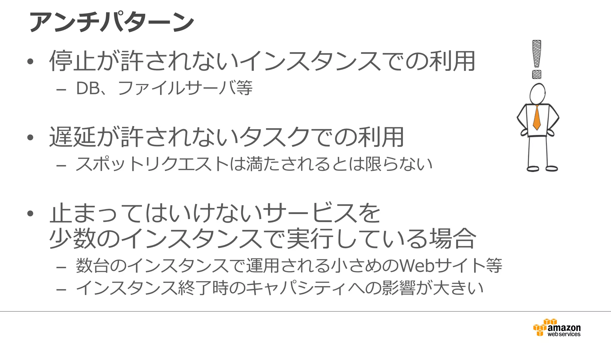 アンチパターン
• 停止が許されないインスタンスでの利用
– DB、ファイルサーバ等
• 遅延が許されないタスクでの利用
– スポットリクエストは満たされるとは限らない
• 止まってはいけないサービスを
少数のインスタンスで実行している場合
– 数台のインスタンスで運用される小さめのWebサイト等
– インスタンス終了時のキャパシティへの影響が大きい
 