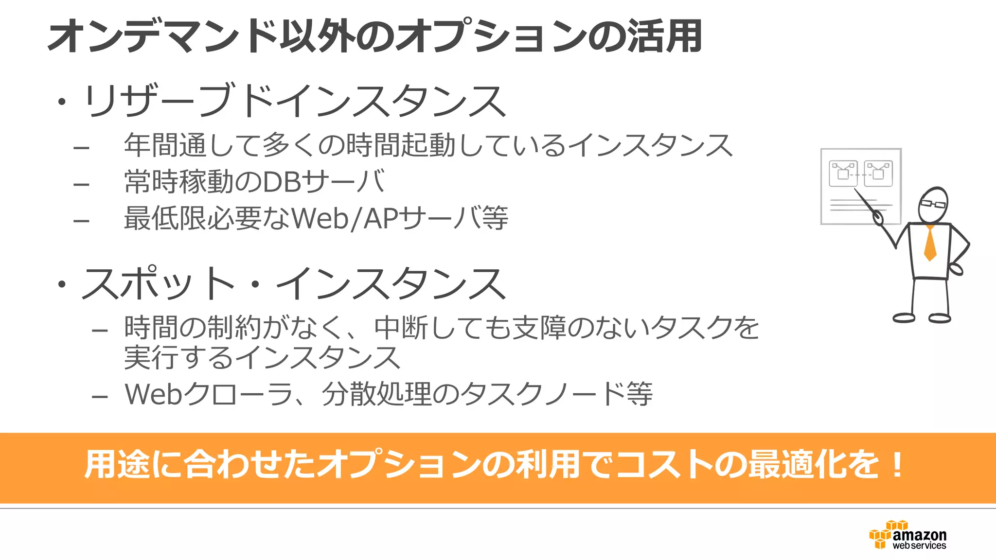 オンデマンド以外のオプションの活用
・リザーブドインスタンス
– 年間通して多くの時間起動しているインスタンス
– 常時稼動のDBサーバ
– 最低限必要なWeb/APサーバ等
・スポット・インスタンス
– 時間の制約がなく、中断しても支障のないタスクを
実行するインスタンス
– Webクローラ、分散処理のタスクノード等
用途に合わせたオプションの利用でコストの最適化を！
 