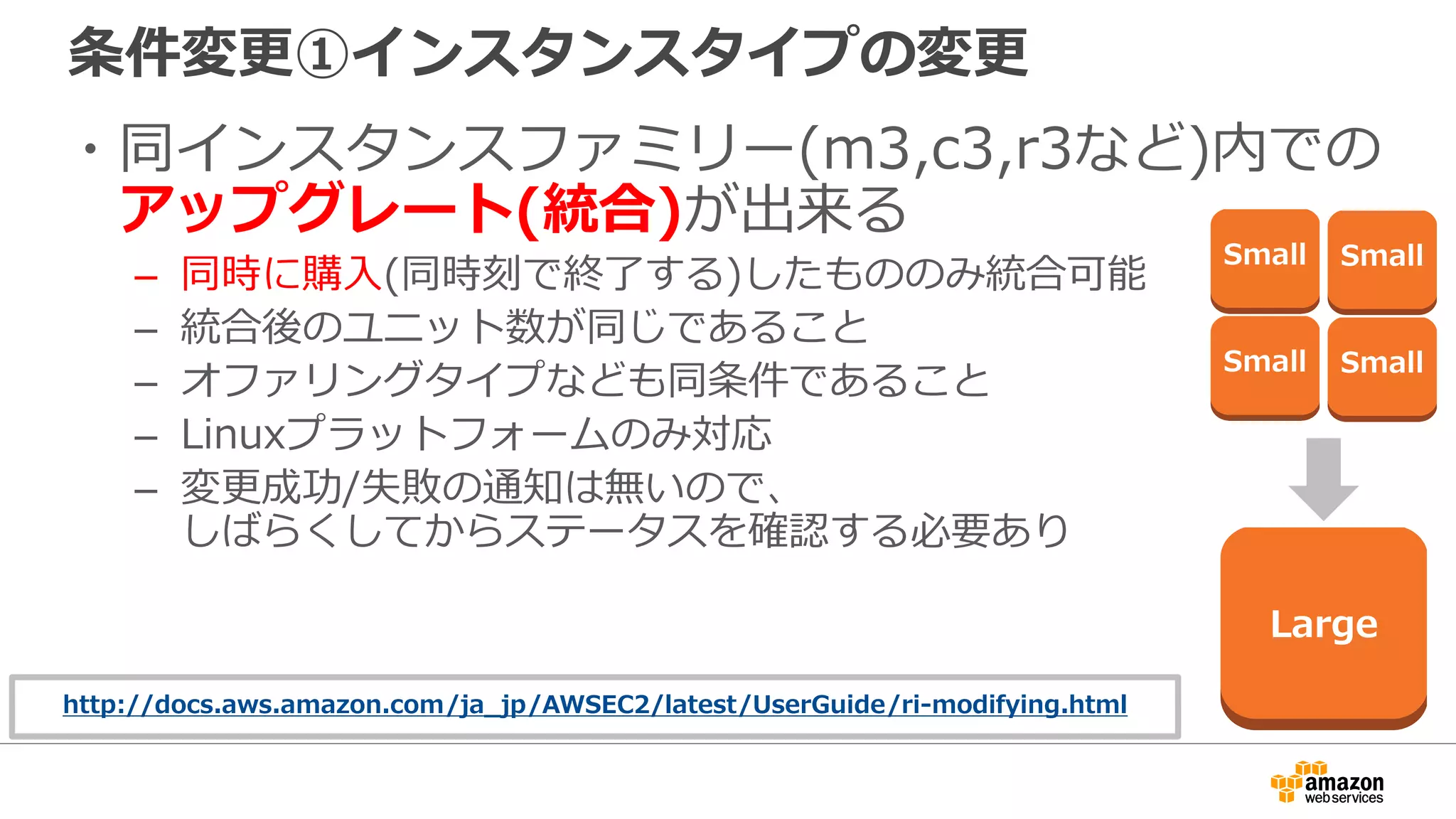 条件変更①インスタンスタイプの変更
・同インスタンスファミリー(m3,c3,r3など)内での
アップグレート(統合)が出来る
– 同時に購入(同時刻で終了する)したもののみ統合可能
– 統合後のユニット数が同じであること
– オファリングタイプなども同条件であること
– Linuxプラットフォームのみ対応
– 変更成功/失敗の通知は無いので、
しばらくしてからステータスを確認する必要あり
Large
Small
Small
Small
Small
http://docs.aws.amazon.com/ja_jp/AWSEC2/latest/UserGuide/ri-modifying.html
 