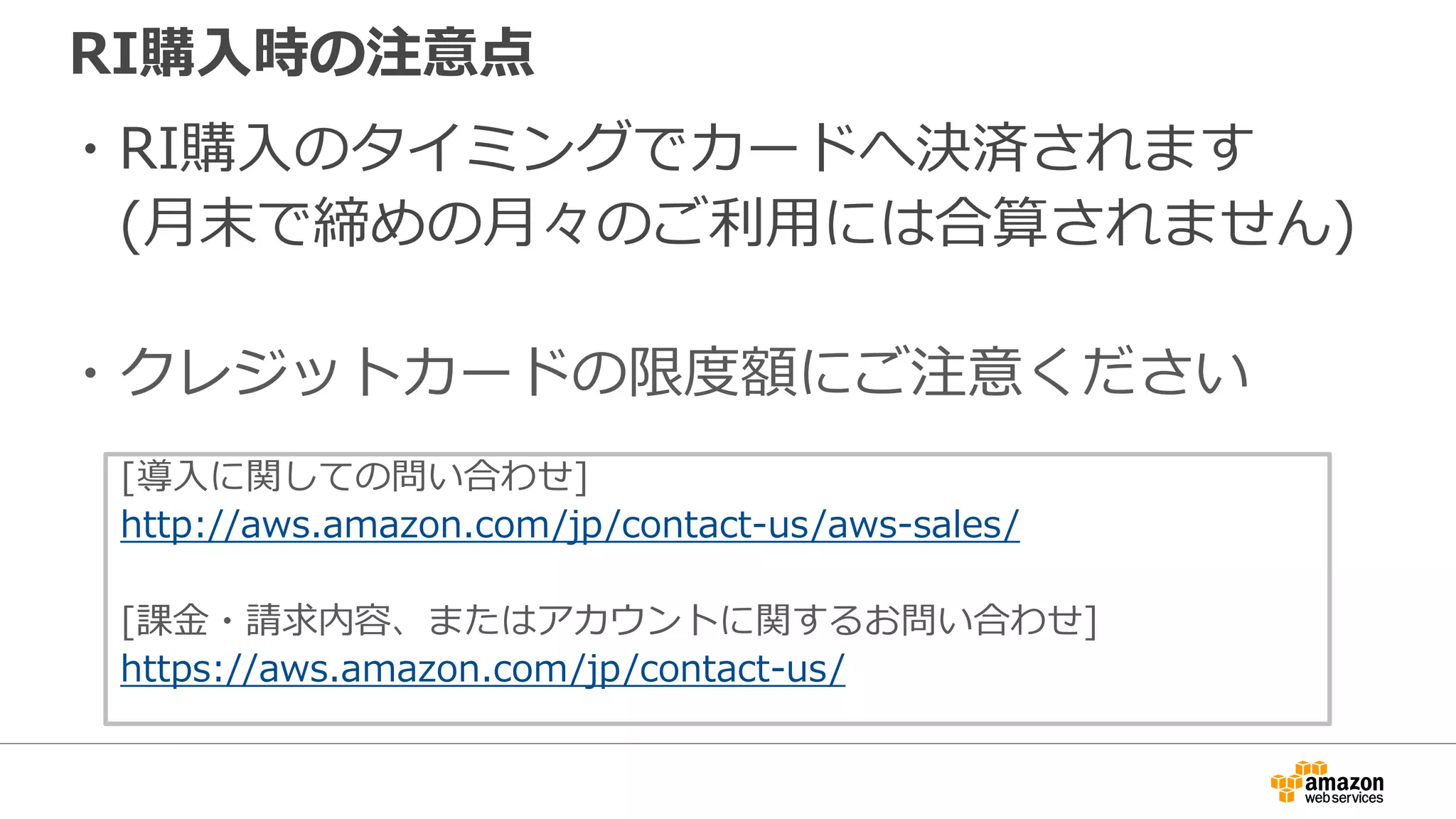 RI購入時の注意点
・RI購入のタイミングでカードへ決済されます
(月末で締めの月々のご利用には合算されません)
・クレジットカードの限度額にご注意ください
[導入に関しての問い合わせ]
http://aws.amazon.com/jp/contact-us/aws-sales/
[課金・請求内容、またはアカウントに関するお問い合わせ]
https://aws.amazon.com/jp/contact-us/
 