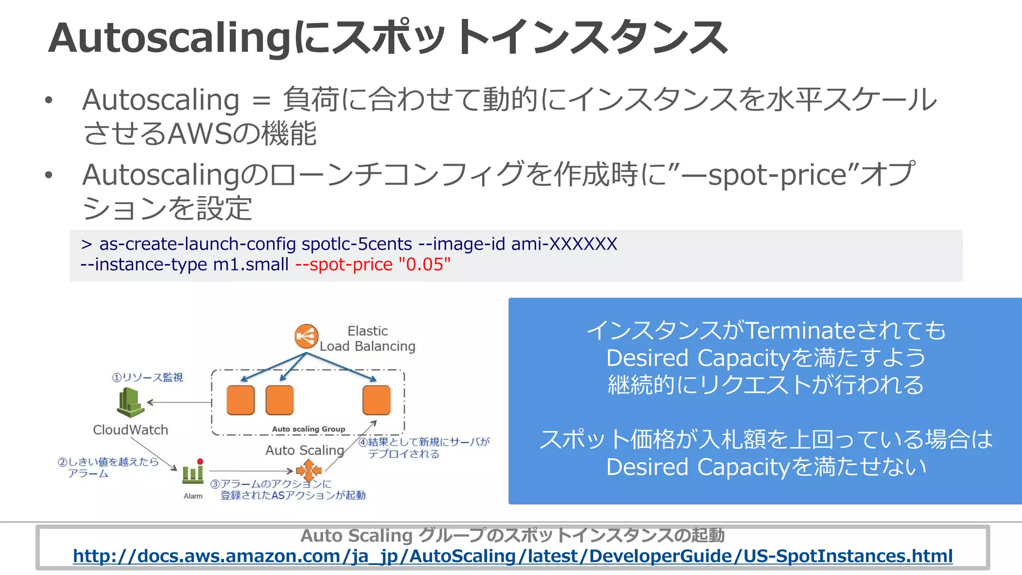 Autoscalingにスポットインスタンス
• Autoscaling = 負荷に合わせて動的にインスタンスを水平スケール
させるAWSの機能
• Autoscalingのローンチコンフィグを作成時に”—spot-price”オプ
ションを設定
> as-create-launch-config spotlc-5cents --image-id ami-XXXXXX
--instance-type m1.small --spot-price "0.05"
インスタンスがTerminateされても
Desired Capacityを満たすよう
継続的にリクエストが行われる
スポット価格が入札額を上回っている場合は
Desired Capacityを満たせない
Auto Scaling グループのスポットインスタンスの起動
http://docs.aws.amazon.com/ja_jp/AutoScaling/latest/DeveloperGuide/US-SpotInstances.html
 
