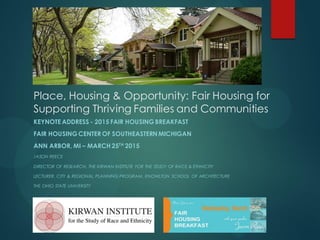 Place, Housing & Opportunity: Fair Housing for
Supporting Thriving Families and Communities
KEYNOTE ADDRESS - 2015 FAIR HOUSING BREAKFAST
FAIR HOUSING CENTER OF SOUTHEASTERNMICHIGAN
ANN ARBOR, MI – MARCH 25TH
2015
JASON REECE
DIRECTOR OF RESEARCH, THE KIRWAN INSTITUTE FOR THE STUDY OF RACE & ETHNICITY
LECTURER, CITY & REGIONAL PLANNING PROGRAM, KNOWLTON SCHOOL OF ARCHITECTURE
THE OHIO STATE UNIVERSITY
 