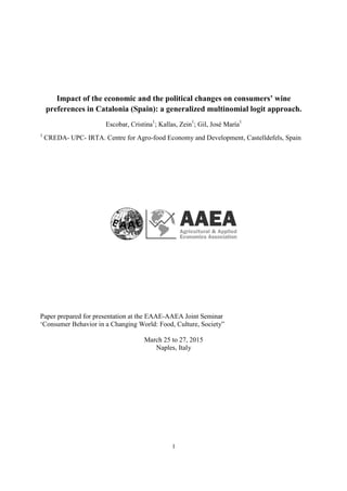 1
Impact of the economic and the political changes on consumers’ wine
preferences in Catalonia (Spain): a generalized multinomial logit approach.
Escobar, Cristina1
; Kallas, Zein1
; Gil, José María1
1
CREDA- UPC- IRTA. Centre for Agro-food Economy and Development, Castelldefels, Spain
Paper prepared for presentation at the EAAE-AAEA Joint Seminar
‘Consumer Behavior in a Changing World: Food, Culture, Society”
March 25 to 27, 2015
Naples, Italy
 