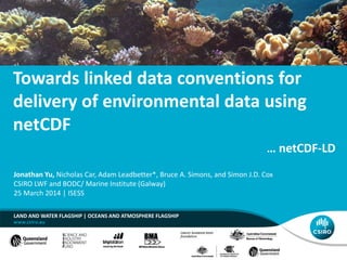 Towards linked data conventions for
delivery of environmental data using
netCDF
LAND AND WATER FLAGSHIP | OCEANS AND ATMOSPHERE FLAGSHIP
Jonathan Yu, Nicholas Car, Adam Leadbetter*, Bruce A. Simons, and Simon J.D. Cox
CSIRO LWF and BODC/ Marine Institute (Galway)
25 March 2014 | ISESS
… netCDF-LD
 