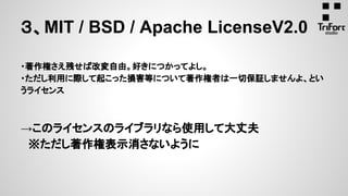 ・著作権さえ残せば改変自由。好きにつかってよし。
・ただし利用に際して起こった損害等について著作権者は一切保証しませんよ、とい
うライセンス
→このライセンスのライブラリなら使用して大丈夫
　※ただし著作権表示消さないように
３、MIT / BSD / Apache LicenseV2.0
 
