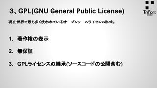 ３、GPL(GNU General Public License)
現在世界で最も多く使われているオープンソースライセンス形式。
1. 著作権の表示
2. 無保証
3. GPLライセンスの継承(ソースコードの公開含む)
 