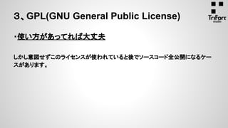 ３、GPL(GNU General Public License)
・使い方があってれば大丈夫
しかし意図せずこのライセンスが使われていると後でソースコード全公開になるケー
スがあります。
 