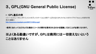 ▪ GPL違反の例
ソニー・コンピュータエンタテインメントのプレイステーション2用ゲーム『ICO』にGPLライセンスのライブラリ「libarc」の使用が発
見され議論に
http://japanese.engadget.com/2007/11/29/ico-gpl/
・使用にあたってはどのような場合にソースの開示を要求されるのかを認識しておくことが必要になります。
※よくある勘違いですが、GPLは商用には一切使えないという
ことはありません
３、GPL(GNU General Public License)
 