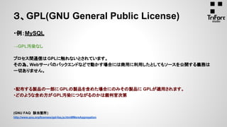 ・例：MySQL
→GPL汚染なし
プロセス間通信はGPLに触れないとされています。
その為、Webサーバのバックエンドなどで動かす場合には商用に利用したとしてもソースを公開する義務は
一切ありません。
・配布する製品の一部に GPLの製品を含めた場合にのみその製品に GPLが適用されます。
・どのような含め方が GPL汚染につながるのかは裁判官次第
(GNU FAQ　該当箇所)
http://www.gnu.org/licenses/gpl-faq.ja.html#MereAggregation
３、GPL(GNU General Public License)
 