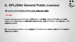３、GPL(GNU General Public License)
・例：ネイティブアプリのライブラリにGPLを組み込む場合
→GPL汚染
Google PlayやApp Storeでアプリとして公開するとして、その開発に GPLライブラリを使っていた場合。
これはバイナリに含められることで起動の際に必要とされる為、公開したアプリのソースにも基本的に GPL
の制約がかかります。
例外：AndroidのIntentやスキーマによる起動など、アプリのバイナリに含めない状態でライブラリを使用す
る場合はGPL汚染なし
 