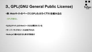 ・例：WebサイトのページにGPLのJSライブラリを組み込む
→GPL汚染なし
・もともとサイト上のHtmlソースは公開されている
・サーバーサイドのソースは別プロセス
・Node.jsに組み込むなら多分汚染あり
３、GPL(GNU General Public License)
 