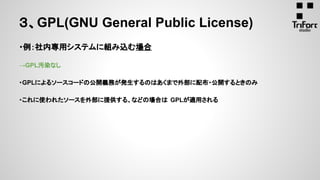 ・例：社内専用システムに組み込む場合
→GPL汚染なし
・GPLによるソースコードの公開義務が発生するのはあくまで外部に配布・公開するときのみ
・これに使われたソースを外部に提供する、などの場合は GPLが適用される
３、GPL(GNU General Public License)
 