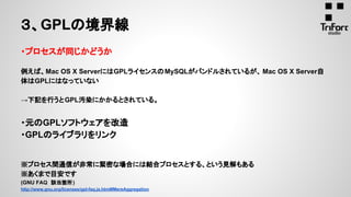 ３、GPLの境界線
・プロセスが同じかどうか
例えば、Mac OS X ServerにはGPLライセンスのMySQLがバンドルされているが、 Mac OS X Server自
体はGPLにはなっていない
→下記を行うとGPL汚染にかかるとされている。
・元のGPLソフトウェアを改造
・GPLのライブラリをリンク
※プロセス間通信が非常に緊密な場合には結合プロセスとする、という見解もある
※あくまで目安です
(GNU FAQ　該当箇所)
http://www.gnu.org/licenses/gpl-faq.ja.html#MereAggregation
 