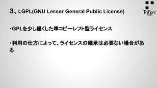 ３、LGPL(GNU Lesser General Public License)
・GPLを少し緩くした準コピーレフト型ライセンス
・利用の仕方によって、ライセンスの継承は必要ない場合があ
る
 