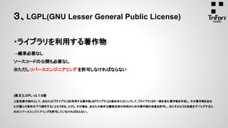 ・ライブラリを利用する著作物
→継承必要なし
ソースコードの公開も必要なし
※ただしリバースエンジニアリング を許可しなければならない
(条文)LGPL v2.1:6条
上記各節の例外として、あなたは「『ライブラリ』を利用する著作物」を『ライブラリ』と結合またはリンクして、『ライブラリ』の一部を含む著作物を作成し、その著作物をあな
たが選んだ条件の下で頒布することもできる。ただし その場合、あなたの条件は顧客自身の利用のための著作物の改変を許可し、またそのような改変をデバッグするた
めのリバースエンジニアリングを許可していなければならない。
３、LGPL(GNU Lesser General Public License)
 