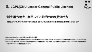 ・派生著作物か、利用しているだけかの見分け方
→動的リンクで、かつコンピュータに存在するライブラリを利用する場合は派生著作物にはならない
(GNU FAQ)GNUライセンスに関してよく聞かれる質問
(2) ユーザのコンピュータに既に存在するLGPLのライブラリに対し動的にリンクする場合、あなたは、ライブラリのソースを運搬する必要はありません。一方、あなたのア
プリケーションと一緒にLGPLのライブラリの実行形式をあなた自身が運搬する場合、それが静的、あるいは動的にリンクされているかによらず、LGPLが提供する方法の
一つでライブラリのソースを運搬する必要があります。
３、LGPL(GNU Lesser General Public License)
 