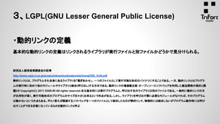 ・動的リンクの定義
基本的な動的リンクの定義はリンクされるライブラリが実行ファイルと別ファイルかどうかで見分けられる。
財団法人経済産業調査会の記事
http://www.ogis-ri.co.jp/product/download/palamida/UsingOSS_Vol4.pdf
静的リンクとは、プログラムそれ自身にあるライブラリを「繋ぎあわせ」、一つのファイルとして実行可能な形式のバイナリにすることである。一方、動的リンクとはプログラ
ムの実行時に初めて他のモジュールやライブラリと結合(呼び出し)する方式である。動的リンクの場連載企画：オープンソースソフトウェアを利用した製品開発の現状と課
題2/8 Copyright(C) 2011 OGIS-RI All rights reserved.合は基本的には実行プログラムと、呼び出す先のライブラリは別のファイルである。一般的に動的リンクの方
が汎用性が高く、実行可能形式のプログラムのサイズを小さく出来るという利点がある。しかし、ライブラリを呼び出す際に必要なモジュールがなければ、そのプログラム
は動かないという欠点もある。平たく言えば関連するソフトウェアを一つのファイルとして結合したものが静的リンク、物理的には結合しないがプログラム動作時には呼び
出すことができる状態になっているものを動的リンクと呼ぶ
３、LGPL(GNU Lesser General Public License)
 