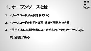 1. ・ソースコードが公開されている
2. ・ソースコードを利用・複写・改変・再配布できる
3. ・使用するには開発者により定められた条件(ライセンス)に
従う必要がある
１、オープンソースとは
 