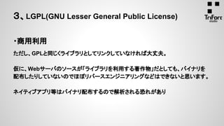 ・商用利用
ただし、GPLと同じくライブラリとしてリンクしていなければ大丈夫。
仮に、Webサーバのソースが「ライブラリを利用する著作物」だとしても、バイナリを
配布したりしていないのでほぼリバースエンジニアリングなどはできないと思います。
ネイティブアプリ等はバイナリ配布するので解析される恐れがあり
３、LGPL(GNU Lesser General Public License)
 