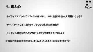 ・ネイティブアプリのプロジェクト内にGPL、LGPLを使うと後々大問題になりそう
・サーバサイドなどに使うライブラリなら検討の余地あり
・ライセンスの明記されていないライブラリは気をつけましょう
※今回の内容は自分の解釈なので、違うなと思ったら各条文・日本の法律を見て下さい
４、まとめ
 