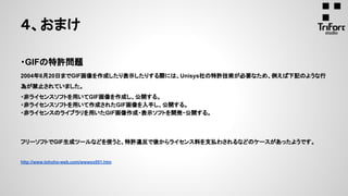 ・GIFの特許問題
2004年6月20日までGIF画像を作成したり表示したりする際には、Unisys社の特許技術が必要なため、例えば下記のような行
為が禁止されていました。
・非ライセンスソフトを用いてGIF画像を作成し、公開する。
・非ライセンスソフトを用いて作成されたGIF画像を入手し、公開する。
・非ライセンスのライブラリを用いたGIF画像作成・表示ソフトを開発・公開する。
フリーソフトでGIF生成ツールなどを使うと、特許違反で後からライセンス料を支払わされるなどのケースがあったようです。
http://www.tohoho-web.com/wwwxx051.htm
４、おまけ
 