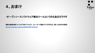 ４、おまけ
・オープンソースソフトウェア検出ツールというのもあるそうです
価格は検査対象ファイルが 50Mバイト以下，5ユーザーの場合で 378万円など。高い(2006年の記事)
http://itpro.nikkeibp.co.jp/article/NEWS/20060130/228129/
 